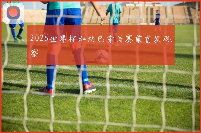 2026世界杯加纳巴拿马赛前首发观察