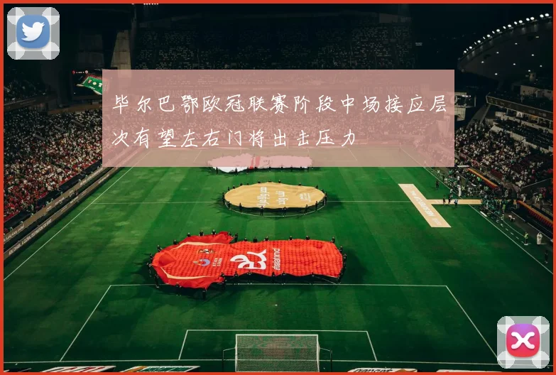 毕尔巴鄂欧冠联赛阶段中场接应层次有望左右门将出击压力