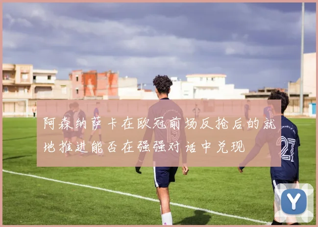 阿森纳萨卡在欧冠前场反抢后的就地推进能否在强强对话中兑现