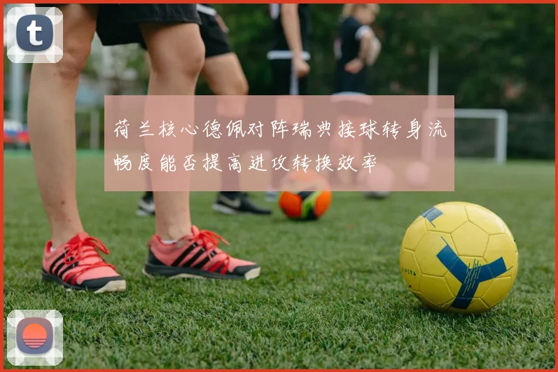 荷兰核心德佩对阵瑞典接球转身流畅度能否提高进攻转换效率