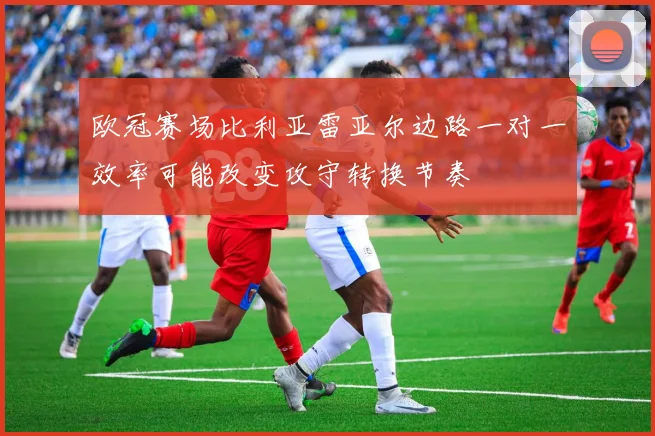欧冠赛场比利亚雷亚尔边路一对一效率可能改变攻守转换节奏