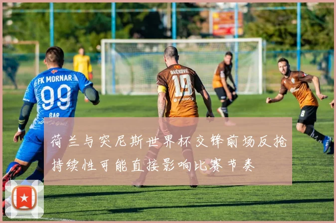 荷兰与突尼斯世界杯交锋前场反抢持续性可能直接影响比赛节奏
