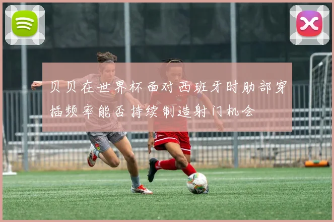 贝贝在世界杯面对西班牙时肋部穿插频率能否持续制造射门机会