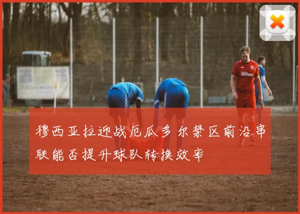 穆西亚拉迎战厄瓜多尔禁区前沿串联能否提升球队转换效率