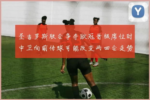圣吉罗斯联合争夺欧冠晋级席位时中卫向前传球可能改变两回合走势